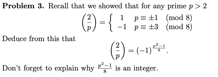 Problem 3. Recall that we showed that for any prime p > 2
;) -{-
p= ±1 (mod 8)
p = +3 (mod 8)
2
1
-1
Deduce from this that
) = (-1).
Don't forget to explain why is an integer.
8
