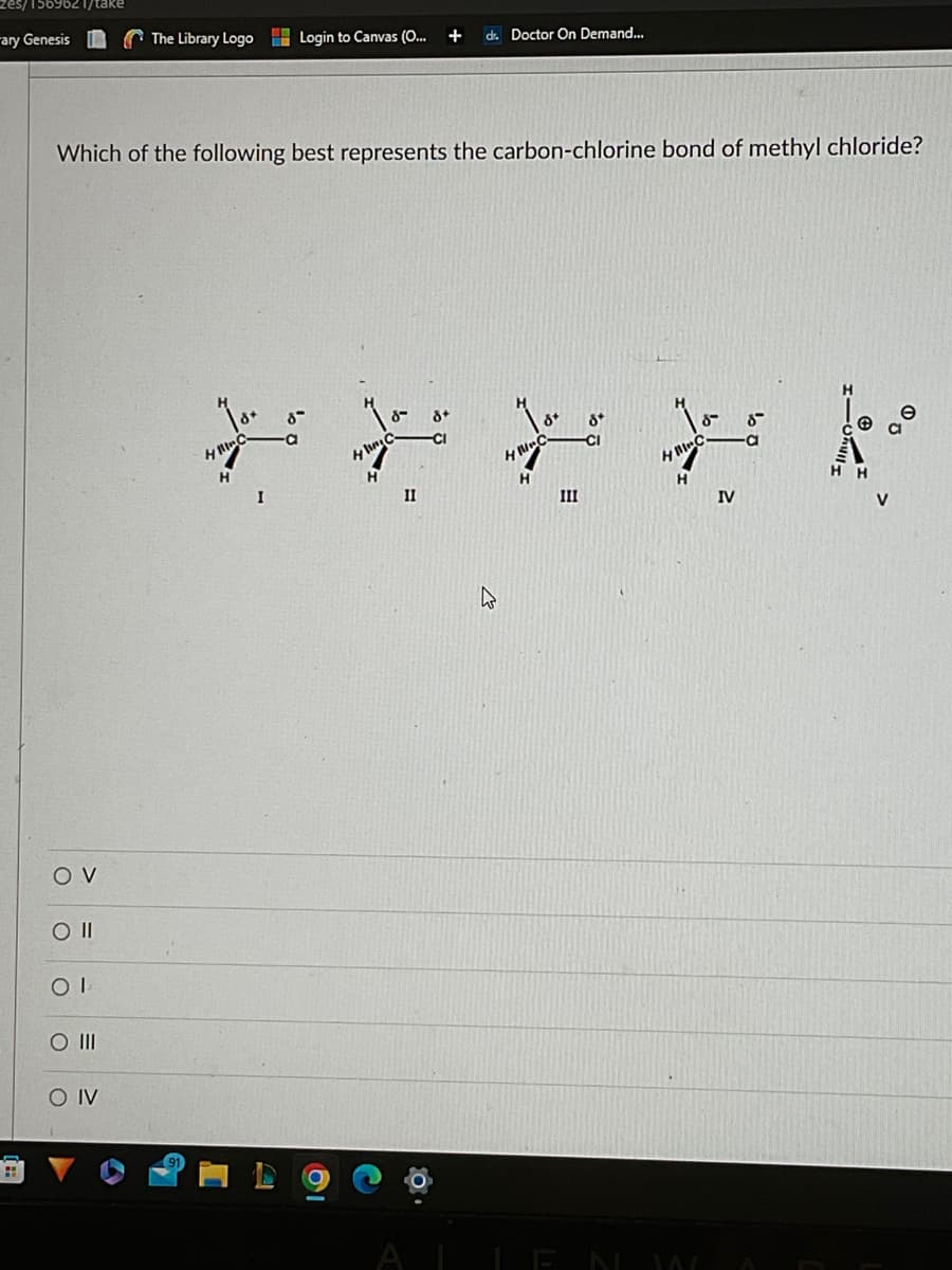 zes/1569621/take
ary Genesis
Which of the following best represents the carbon-chlorine bond of methyl chloride?
OV
CO II
COI
O III
The Library Logo Login to Canvas (O... + dr. Doctor On Demand...
SO IV
Tox
8″
8-
* * * * *
8+
-a
HIC
-CI
8* 8
-CI
8
H
HIC
I
II
H
III
IV
V
19
O
AI LEN W