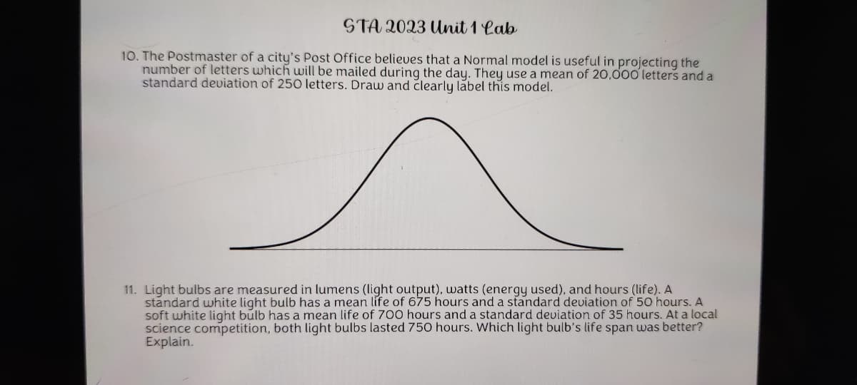 STA 2023 Unit 1 Lab
10. The Postmaster of a city's Post Office believes that a Normal model is useful in projecting the
number of letters which will be mailed during the day. They use a mean of 20,000 letters and a
standard deviation of 250 letters. Draw and clearly label this model.
11. Light bulbs are measured in lumens (light output), watts (energy used), and hours (life). A
standard white light bulb has a mean life of 675 hours and a standard deviation of 50 hours. A
soft white light bulb has a mean life of 700 hours and a standard deviation of 35 hours. At a local
science competition, both light bulbs lasted 750 hours. Which light bulb's life span was better?
Explain.