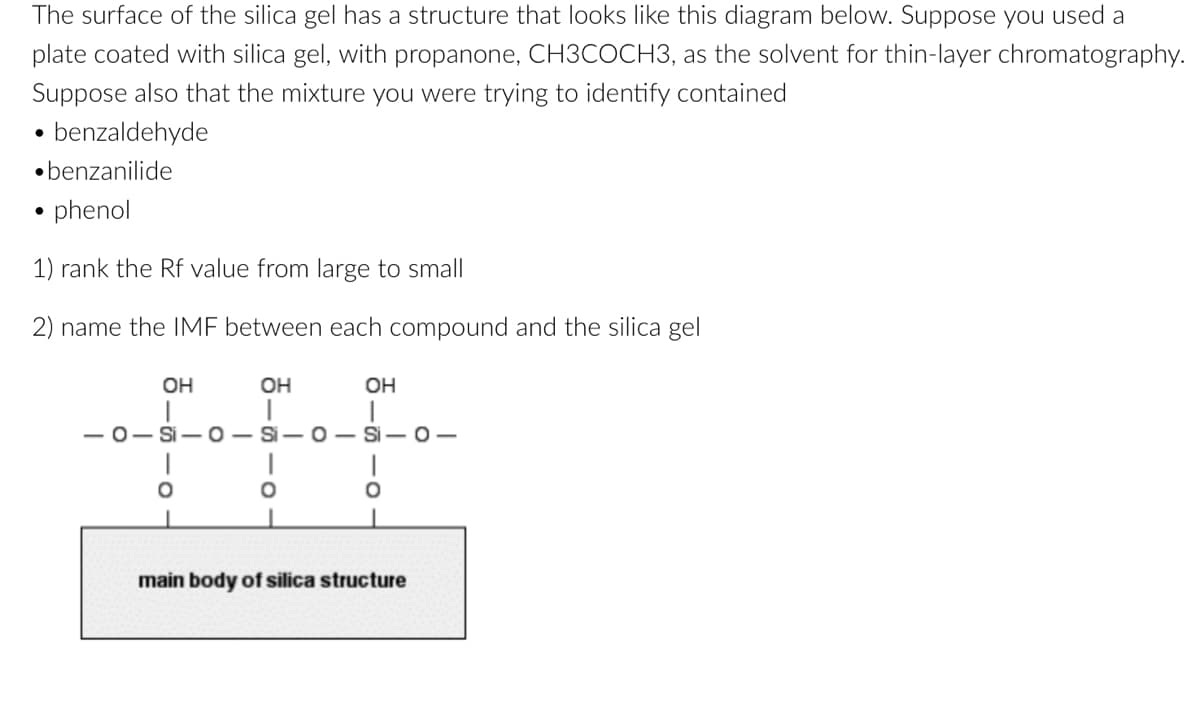 The surface of the silica gel has a structure that looks like this diagram below. Suppose you used a
plate coated with silica gel, with propanone, CH3COCH3, as the solvent for thin-layer chromatography.
Suppose also that the mixture you were trying to identify contained
benzaldehyde
benzanilide
phenol
1) rank the Rf value from large to small
2) name the IMF between each compound and the silica gel
OH
OH
OH
-0-Si-O-Si-O-Si-O-
O
main body of silica structure