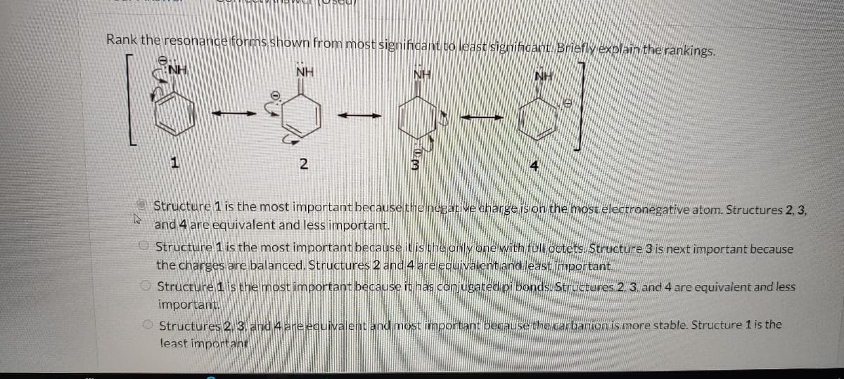 Rank the resonance forms shown from most significant to least significant. Briefly explain the rankings.
76
1
NH
2
-
NH
14
Structure 1 is the most important because the negative charge is on the most electronegative atom. Structures 2, 3,
and 4 are equivalent and less important.
Structure 1 is the most important because it is the only one with full octets. Structure 3 is next important because
the charges are balanced. Structures 2 and 4 are equivalent and least important.
Structure 1 is the most important because it has conjugated pi bonds. Structures 2. 3. and 4 are equivalent and less
important.
Structures 2, 3, and 4 are equivalent and most important because the carbanion is more stable.
least important.
icture 1 is the