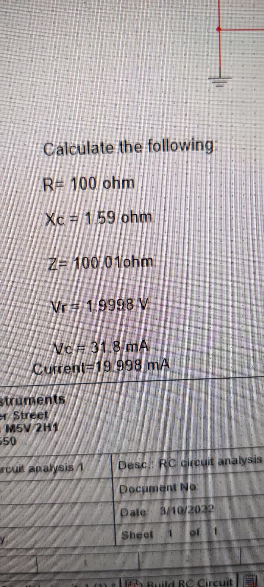 Calculate the following:
R= 100 ohm
Xc 1.59 ohm.
Z= 100 01ohm.
Vr = 1.9998 V
Vc= 31 8 mA
Current=19.998 mA
struments
er Street
M5V 2H1
550
rcuit analysis 1
Desc. RC circut analysis
Document No.
Dale: 3/102022
Sheet
of 1.
a Ruild RC Circuit
