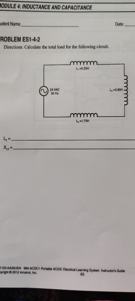 HODULE 4: INDUCTANCE AND CAPACITANCE
udent Name:
Date:
ROBLEM ES1-4-2
Directions: Calculate the total load for the following circuit.
L, =0.25H
24 VAC
50 Hz
L =0.65H
4=1.75H
L=.
X =
1133-AA00UEN 990-ACDC1 Portable AC/DC Electrical Learning System Instructor's Guide
oyright 2012 Amatrol, Inc.
65
