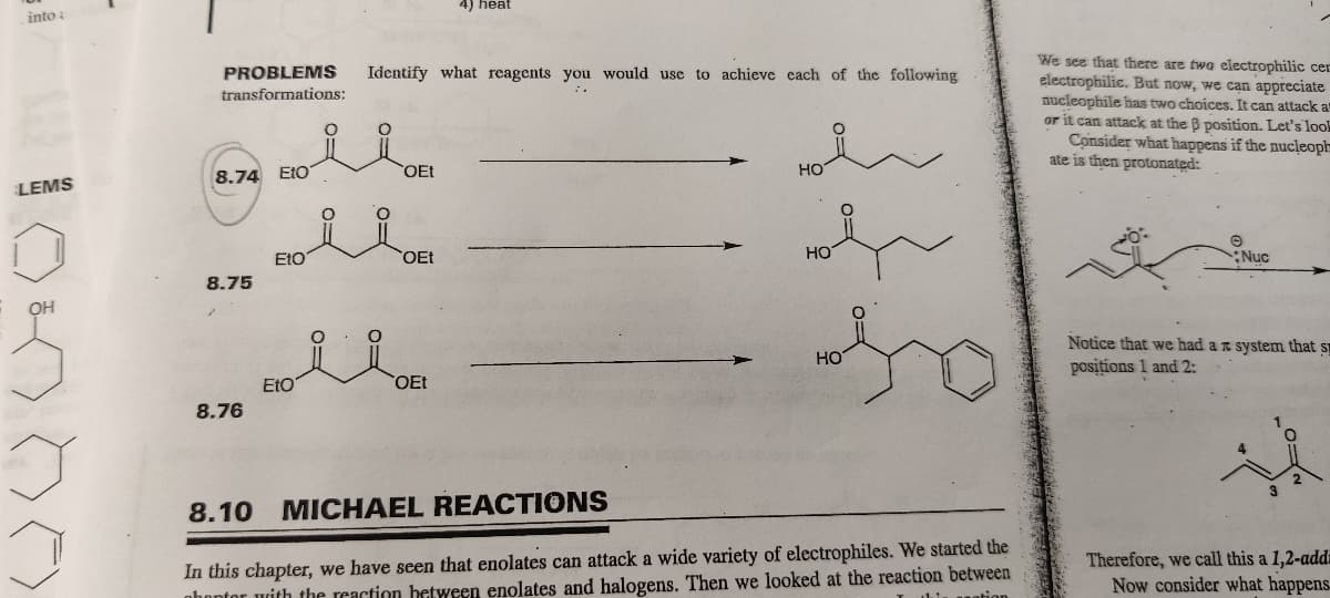 into a
LEMS
OH
J
PROBLEMS Identify what reagents you would use to achieve each of the following
transformations:
8.74 Eto
8.75
8.76
Eto'
Etoi
FO
O
O
OEt
OEt
4) heat
OEt
HO
HO
HO
8.10 MICHAEL REACTIONS
In this chapter, we have seen that enolates can attack a wide variety of electrophiles. We started the
phoptor with the reaction between enolates and halogens. Then we looked at the reaction between
this nation
We see that there are two electrophilic cer
electrophilie. But now, we can appreciate
nucleophile has two choices. It can attack a
or it can attack at the B position. Let's look
Consider what happens if the nucleoph
ate is then protonated:
Nuc
Notice that we had a system that s
positions 1 and 2:
3
2
Therefore, we call this a 1,2-add
Now consider what happens