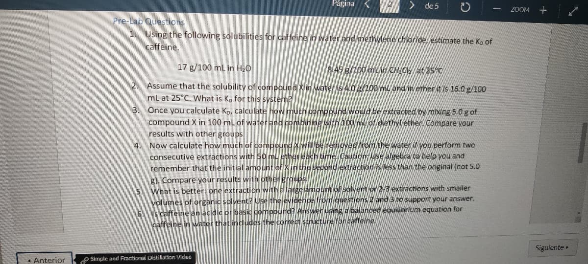 < Anterior
Página <
Pre-Lab Questions
1 Using the following solubilities for caffeine in water and methylene chloride, estimate the K. of
caffeine.
de 5
17 g/100 mL in H₂O
8.45 g/100 min CH₂CH₂ at 25°C
Assume that the solubility of compound X in water is 4.0 g/100 ml and in ether it is 16.0 g/100
mL at 25°C. What is Ko for this system?
3. Once you calculate Ko, calculate how much compound would be extracted by mixing 5.0 g of
compound X in 100 mL of water and combin
ether. Compare your
results with other groups.
4. Now calculate how much of compou
consecutive extractions with 50 mL
remember that the initial amount of
g). Compare your results with other
What is better: one extraction with a
volumes of organic solvent? Use the
Is caffeine an acidic or basic compound
caffeine in water that includes the correct structure for caffeine
Simple and Fractional Distillation Video
om the water if you perform two
tion: Use algebra to help you and
ction is less than the original (not 5.0
solvent or 2-3 extractions with smaller
estions 2 and 3 to support your answer.
a balanced equilibrium equation for
ZOOM +
Siguiente ▸