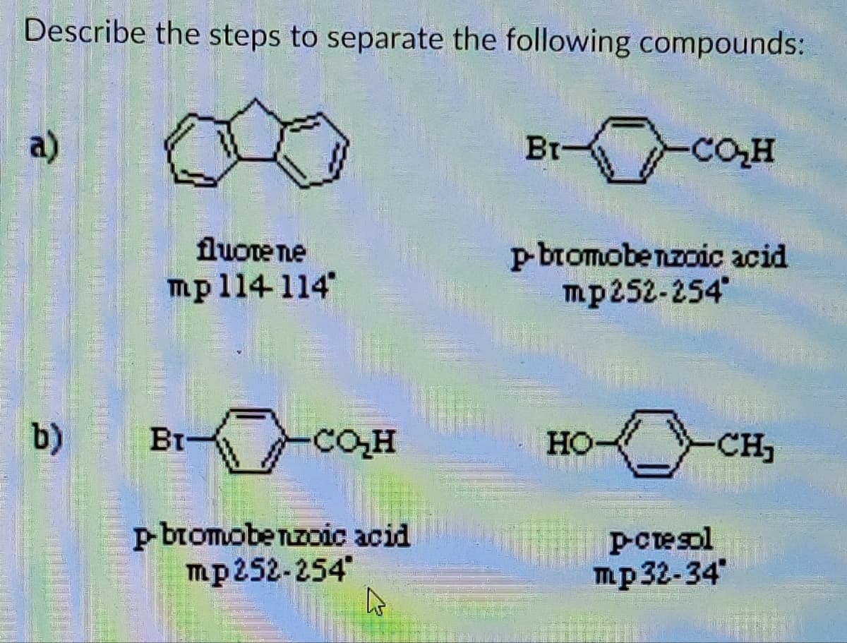 35,
Describe the steps to separate the following compounds:
a)
b)
fluore ne
mp 114 114
BI-
22:25
SE
S
сон
p-bromobenzoic acid
mp252-254
↳
Br-
CO₂H
p-bromobenzoic acid
mp 252-254*
HO
-CH₁
P-cresol
mp 32-34*