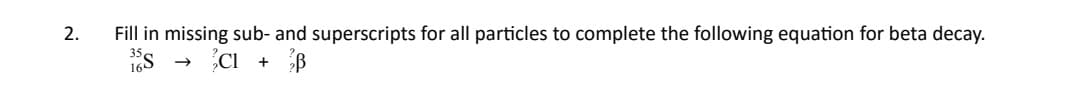 Fill in missing sub- and superscripts for all particles to complete the following equation for beta decay.
1Es - CI + B
2.
