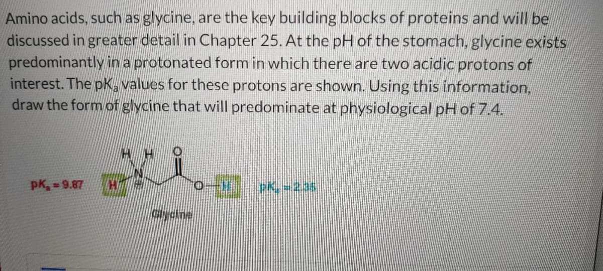 Amino acids, such as glycine, are the key building blocks of proteins and will be
discussed in greater detail in Chapter 25. At the pH of the stomach, glycine exists
predominantly in a protonated form in which there are two acidic protons of
interest. The pk, values for these protons are shown. Using this information,
draw the form of glycine that will predominate at physiological pH of 7.4.
pK₂=9.87
Glycine
-] PK.-2.35