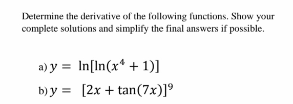 Determine the derivative of the following functions. Show your
complete solutions and simplify the final answers if possible.
a) y = In[In(x* + 1)]
b) y = [2x + tan(7x)]º
