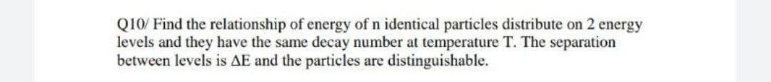 Q10/ Find the relationship of energy of n identical particles distribute on 2 energy
levels and they have the same decay number at temperature T. The separation
between levels is AE and the particles are distinguishable.
