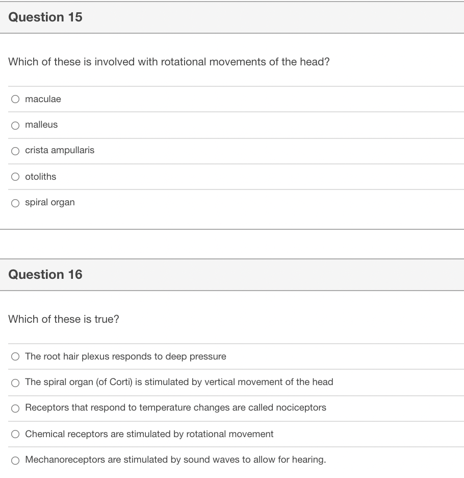 Question 15
Which of these is involved with rotational movements of the head?
maculae
malleus
crista ampullaris
O otoliths
O spiral organ
Question 16
Which of these is true?
O The root hair plexus responds to deep pressure
O The spiral organ (of Corti) is stimulated by vertical movement of the head
O Receptors that respond to temperature changes are called nociceptors
Chemical receptors are stimulated by rotational movement
O Mechanoreceptors are stimulated by sound waves to allow for hearing.
