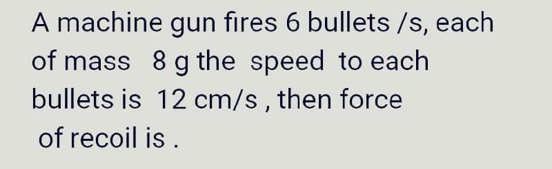 A machine gun fires 6 bullets /s, each
of mass 8 g the speed to each
bullets is 12 cm/s, then force
of recoil is.