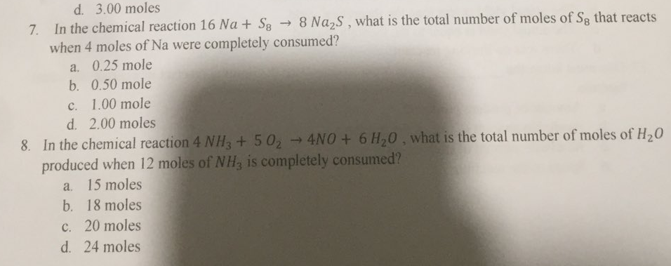 d. 3.00 moles
7. In the chemical reaction 16 Na + S8 → 8 Na2S, what is the total number of moles of Sg that reacts
when 4 moles of Na were completely consumed?
a. 0.25 mole
b. 0.50 mole
c. 1.00 mole
d. 2.00 moles
8. In the chemical reaction 4 NH3+ 502 4NO + 6 H,0, what is the total number of moles of H20
produced when 12 moles of NH, is completely consumed?
a. 15 moles
b. 18 moles
c. 20 moles
d. 24 moles
