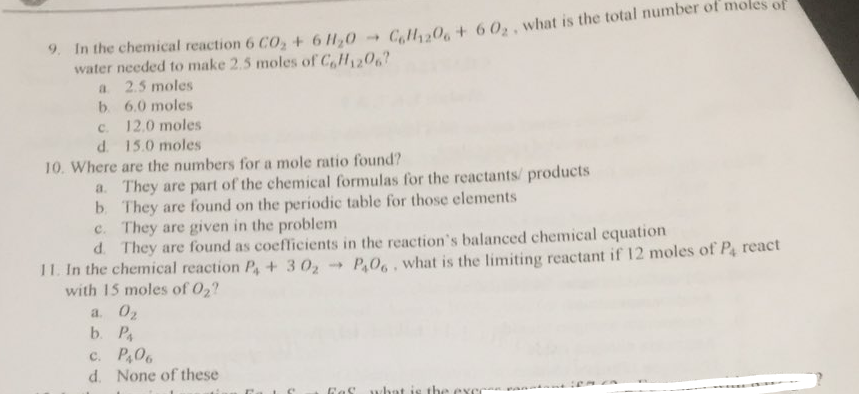 * In the chemical reaction 6 CO, + 6 H,0 - C,lH,30, + 60,, what is the total number of moles of
water needed to make 2.5 moles of C,H1206?
2.5 moles
b. 6.0 moles
c. 12.0 moles
d. 15.0 moles
10. Where are the numbers for a mole ratio found?
a. They are part of the chemical formulas for the reactants/ products
b They are found on the periodic table for those elements
c. They are given in the problem
d. They are found as coeflicients in the reaction's balanced chemical cquation
a.
11. In the chemical reaction P+ 302
with 15 moles of 02?
P,06, what is the limiting reactant if 12 moles of P react
a. 02
b. P
c. P,06
d. None of these
what ie tha aver
