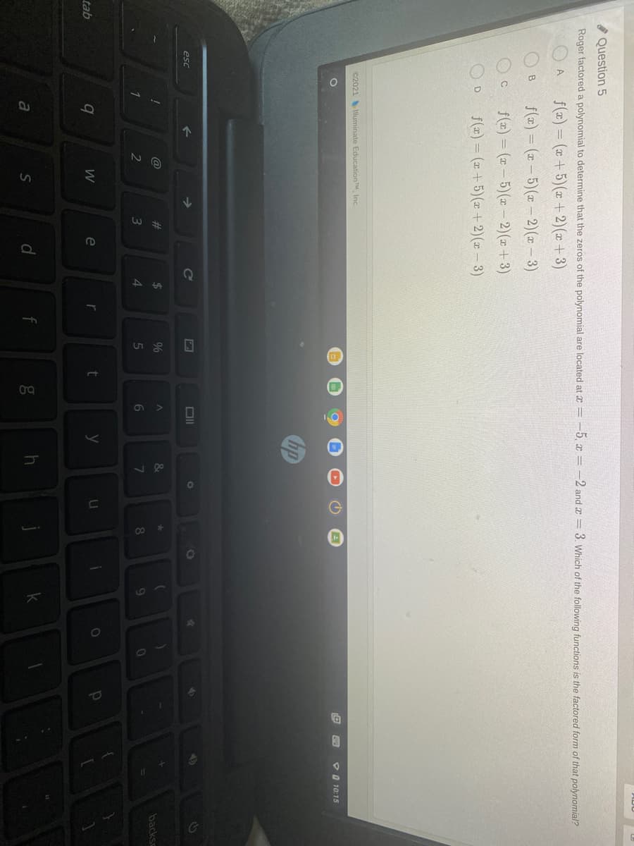 * Question 5
Roger factored a polynomial to determine that the zeros of the polynomial are located at x = -5, x = -2 and a = 3. Which of the following functions is the factored form of that polynomial?
f(x) = (x+5)(x + 2)(x + 3)
f(a) = (x – 5)(x - 2)(x - 3)
B.
f(x) = (a – 5)(x – 2)(x + 3)
f(7) = (x + 5)(x +2)( – 3)
C2021 luminate EducationTM, Inc.
PO 10:15
esc
2$
%
backsc
1
3
4
8.
e
t
tab
d.
g
