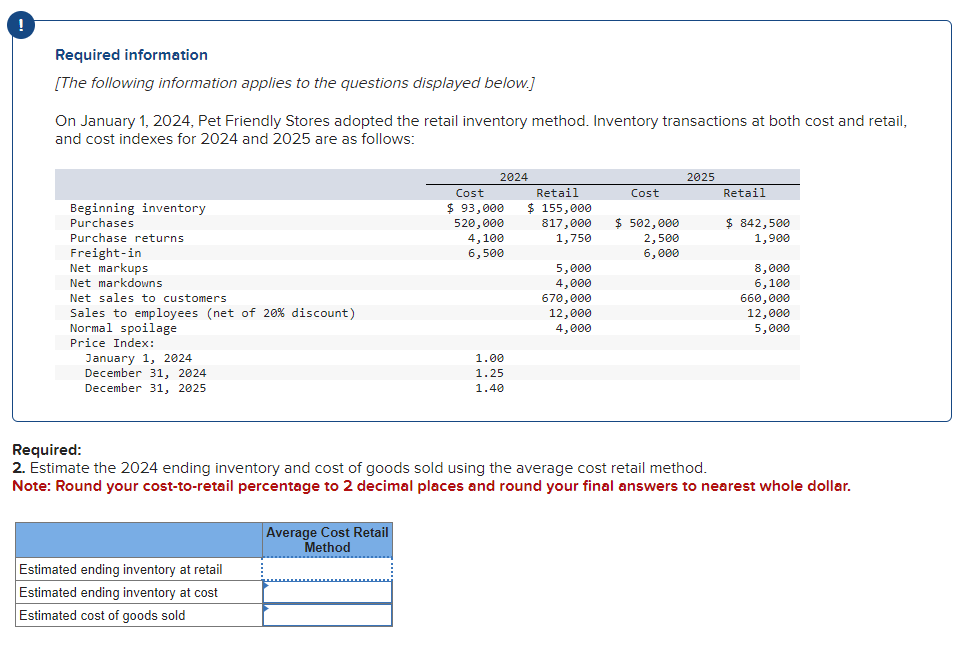 Required information
[The following information applies to the questions displayed below.]
On January 1, 2024, Pet Friendly Stores adopted the retail inventory method. Inventory transactions at both cost and retail,
and cost indexes for 2024 and 2025 are as follows:
Beginning inventory
Purchases
Purchase returns
Freight-in
Net markups
Net markdowns
Net sales to customers
Sales to employees (net of 20% discount)
Normal spoilage
Price Index:
January 1, 2024
December 31, 2024
December 31, 2025
Estimated ending inventory at retail
Estimated ending inventory at cost
Estimated cost of goods sold
2024
Average Cost Retail
Method
Cost
$ 93,000
520,000
4,100
6,500
1.00
1.25
1.40
Retail
$ 155,000
817,000
1,750
5,000
4,000
670,000
12,000
4,000
Cost
$ 502,000
2,500
6,000
2025
Retail
$ 842,500
1,900
Required:
2. Estimate the 2024 ending inventory and cost of goods sold using the average cost retail method.
Note: Round your cost-to-retail percentage to 2 decimal places and round your final answers to nearest whole dollar.
8,000
6,100
660,000
12,000
5,000