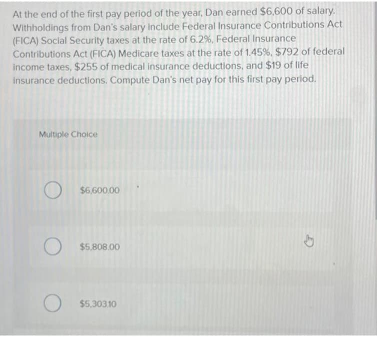 At the end of the first pay period of the year, Dan earned $6,600 of salary.
Withholdings from Dan's salary include Federal Insurance Contributions Act
(FICA) Social Security taxes at the rate of 6.2%, Federal Insurance
Contributions Act (FICA) Medicare taxes at the rate of 1.45%, $792 of federal
income taxes, $255 of medical insurance deductions, and $19 of life
insurance deductions. Compute Dan's net pay for this first pay period.
Multiple Choice
O
$6,600.00
O $5,808.00
O
$5,303.10
E