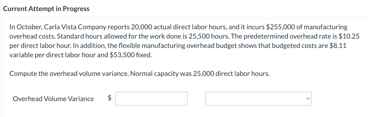 Current Attempt in Progress
In October, Carla Vista Company reports 20,000 actual direct labor hours, and it incurs $255,000 of manufacturing
overhead costs. Standard hours allowed for the work done is 25,500 hours. The predetermined overhead rate is $10.25
per direct labor hour. In addition, the flexible manufacturing overhead budget shows that budgeted costs are $8.11
variable per direct labor hour and $53,500 fixed.
Compute the overhead volume variance. Normal capacity was 25,000 direct labor hours.
Overhead Volume Variance
LA