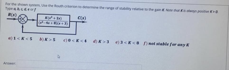 For the shown system, Use the Routh criterion to determine the range of stability relative to the gain K. Note that K is always positive K> 0.
Type a, b, c, d, e or f
R(s)
C(s)
K(s + 2s)
(s2-4s + 8)(s + 3)
a) 1 < K < 5
b) K> 5
c) 0 < K < 4
d) K > 3
e) 3 < K < 8 not stablefor any K
Answer:
