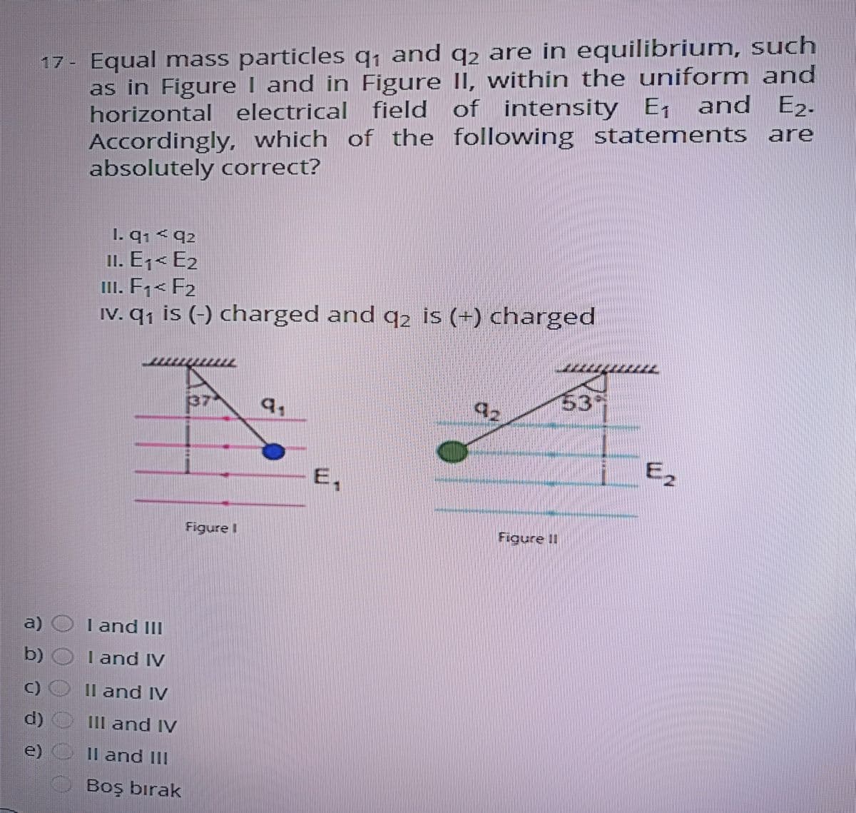 17- Equal mass particles q; and q2 are in equilibrium, such
as in Figure I and in Figure II, wvithin the uniform and
horizontal electrical field of intensity E,
Accordingly, which of the following statements are
absolutely correct?
, and Ez.
1. q1 < q2
II. E,< E2
III. F;< F2
IV. q; is (-) charged and 92 is (+) charged
(37-
q.
3
E,
E2
Figure t
Figure II
a) O Tand III
b)
l and IV
()
Il and IV
d)
1II and IV
11 and II
Boş bırak
