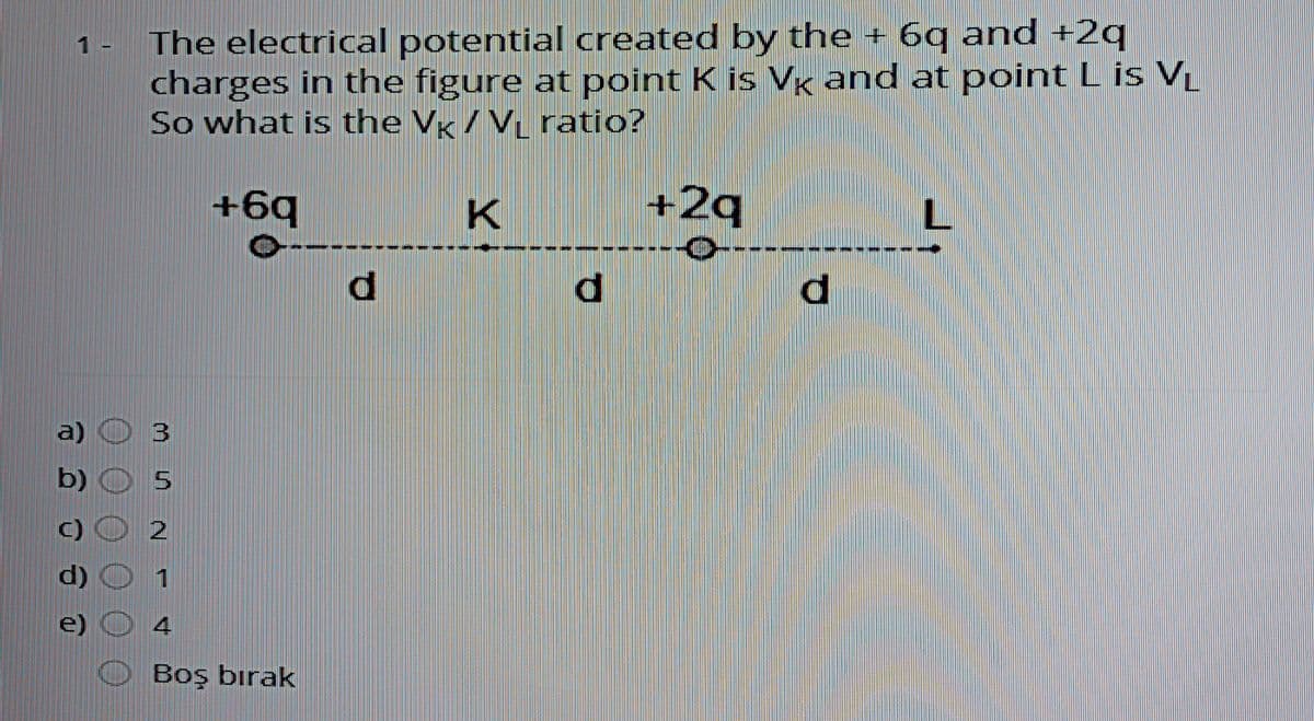 The electrical potential created by the + 6g and +2c
charges in the figure at point K is Vk and at point L is V
So what is the Vg / V ratio?
1 -
+6¢
+2q
a)
3
b)
C)
d)
1
e)
Boş bırak
