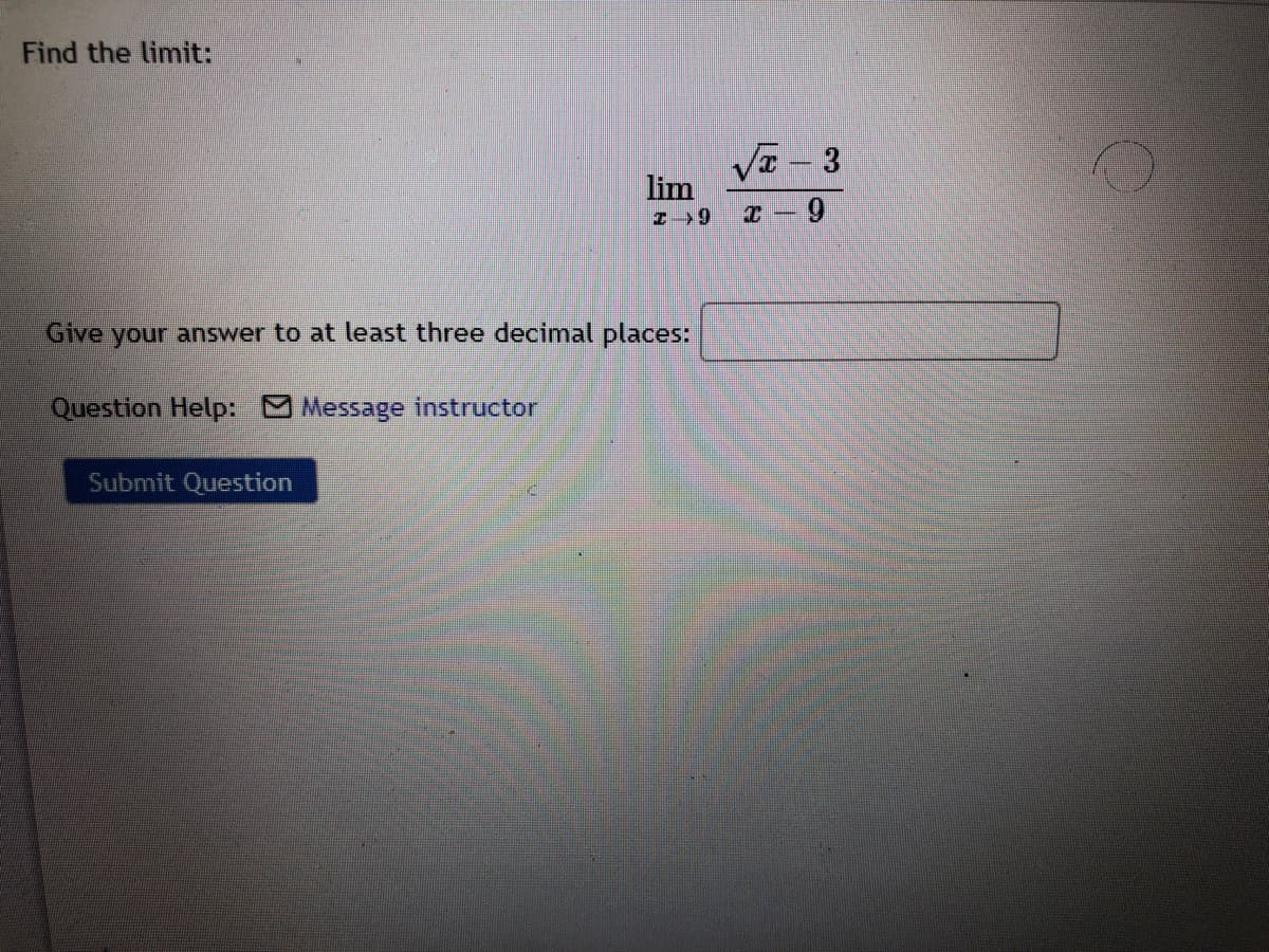 Find the limit:
VE - 3
lim
Z >9
I – 9
Give your answer to at least three decimal places:
Question Help: Message instructor
Submit Question
