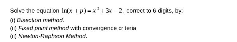 Solve the equation In(x +p)=x² +3x – 2, correct to 6 digits, by:
(i) Bisection method.
(ii) Fixed point method with convergence criteria
(ii) Newton-Raphson Method.
