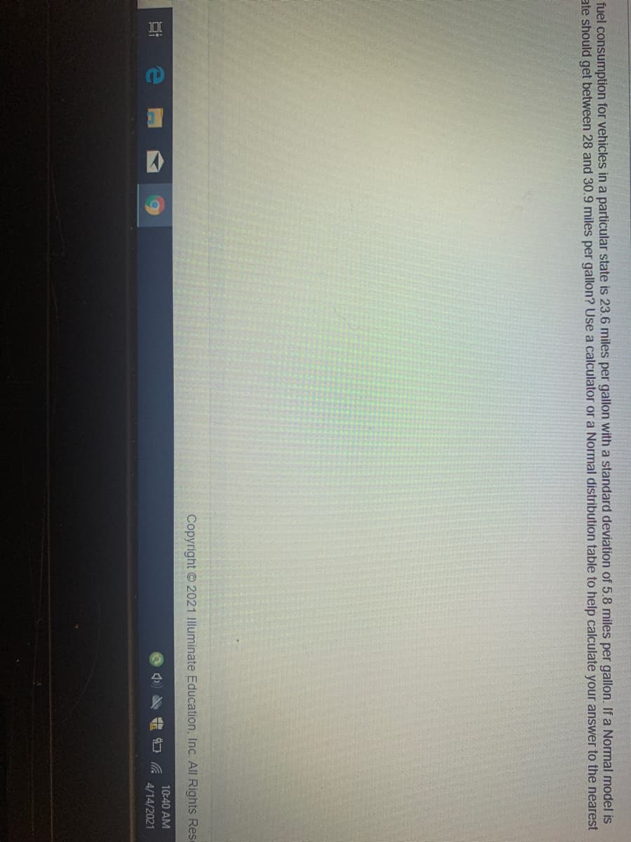 fuel consumption for vehicles in a particular state is 23.6 miles per gallon with a standard deviation of 5.8 miles per gallon. If a Normal model is
ate should get between 28 and 30.9 miles per gallon? Use a calculator or a Normal distribution table to help calculate your answer to the nearest
Copyright © 2021 Illuminate Education, Inc. All Rights Rese
10:40 AM
4/14/2021

