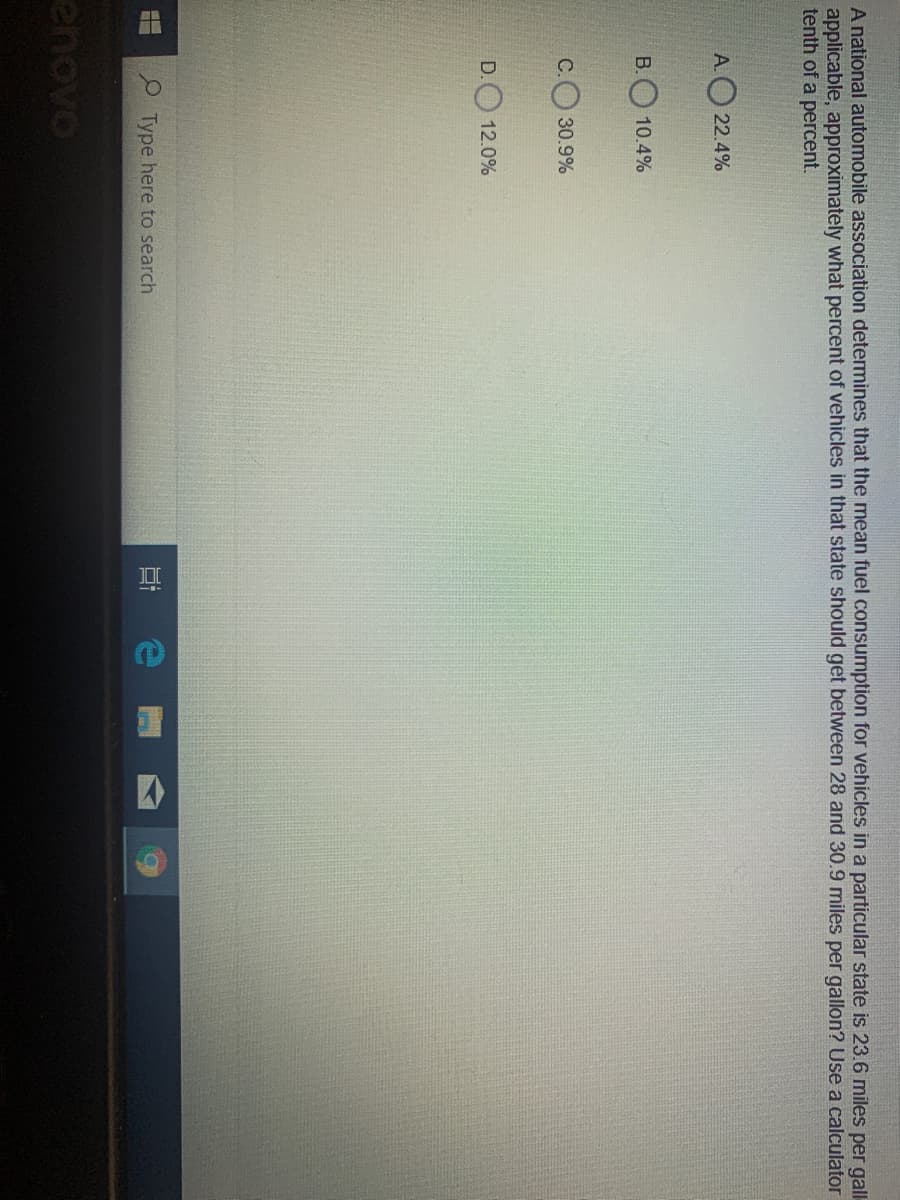 A national automobile association detemines that the mean fuel consumption for vehicles in a particular state is 23.6 miles per gall-
applicable, approximately what percent of vehicles in that state should get between 28 and 30.9 miles per gallon? Use a calculator
tenth of a percent.
A.O 22.4%
B. 10.4%
30.9%
D. 12.0%
Type here to search
enovo

