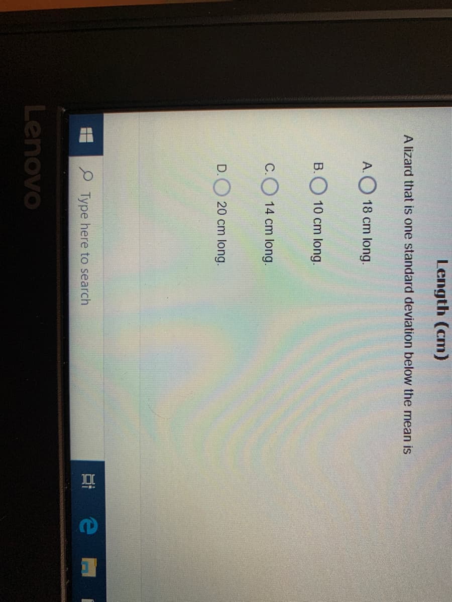 Length (cm)
A lizard that is one standard deviation below the mean is
А.
18 cm long.
B.
10 cm long.
C.
14 cm long.
D. 20 cm long.
P Type here to search
Lenovo
