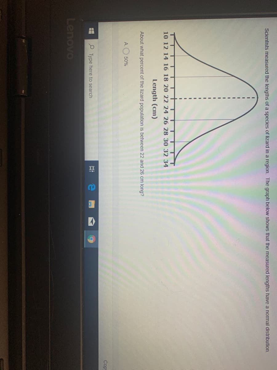 Scientists measured the lengths of a species of lizard in a region. The graph below shows that the measured lengths have a normal distribution.
10 12 14 16 18 20 22 24 26 28 30 32 34
Length (cm)
About what percent of
lizard population
etween 22 and 26 cm long?
A.O 50%
Cop
P Type here to search
Lenovo
