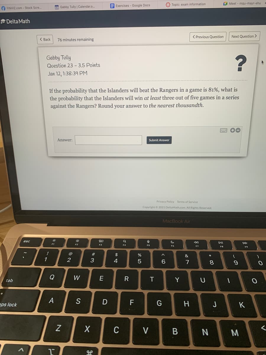 E Exercises - Google Docs
Topic: exam information
O Meet - mqu-mayr-ehu
O FINVIZ.com - Stock Scre..
Gabby Tully | Calendar.o.
Delta Math
( Previous Question
Next Question >
( Back
76 minutes remaining
Gabby Tully
Question 23 - 3,5 Points
Jan 12, 1:38:39 PM
If the probability that the Islanders will beat the Rangers in a game is 81%, what is
the probability that the Islanders will win at least three out of five games in a series
against the Rangers? Round your answer to the nearest thousandth.
Answer:
Submit Answer
Privacy Policy Terms of Service
Copyright © 2021 DeltaMath.com. All Rights Reserved.
MacBook Air
esc
**
80
DII
F1
F2
F3
F4
F6
F7
F8
@
2#
$
&
*
1
2
3
4
6.
7
Q
W
E
tab
Y
ps lock
S
F
J
Z
C
V
N M
この
* CO
