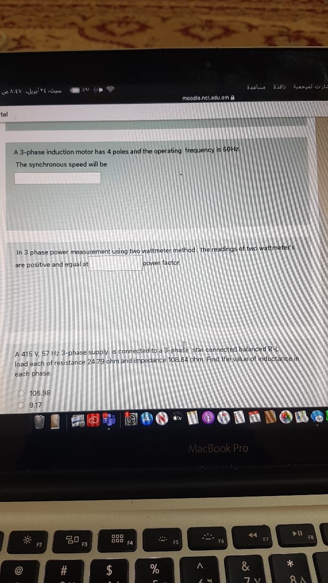 شارات المرجعية
moodle.nct.edu.om A
tal
A 3-phase induction motor has 4 poles and the operating frequency is 50HZ.
The synchronous speed will be
In 3 phase power measurement using two wattmeter method, the readings of two wattmeter's
are positive and equal at
power factor.
A 415 V, 57 Hz 3-phase supply is connected to a 3-phase star connected balanced RL
load each of resistance 24.79 ohm and impedance 108.84 ohm. Find the value of inductance in
each phase.
O 105.98
O 9.17
MacBook Pro
吕0
F3
D00 F4
F5
F6
F7
F2
%
&
