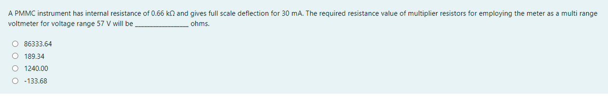 A PMMC instrument has internal resistance of 0.66 kn and gives full scale deflection for 30 mA. The required resistance value of multiplier resistors for employing the meter as a multi range
voltmeter for voltage range 57 V will be
ohms.
O 86333.64
O 189.34
O 1240.00
O -133.68
