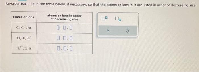 Re-order each list in the table below, if necessary, so that the atoms or ions in it are listed in order of decreasing size.
atoms or ions
CI, CI, Ar
Cl, Br, Br
2+
B, Li, B
atoms or ions in order
of decreasing size
0.0.0
0.0.0
0.0.0
X
5