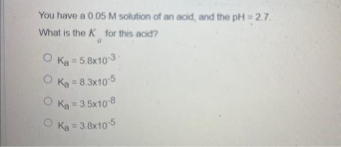 You have a 0.05 M solution of an acid, and the pH = 2.7.
What is the K for this acid?
Ka = 5.8x10-3-
OK₂ = 8.3x10-5
OK₂= 3.5x10-8
OK₂= 3.8x10-5