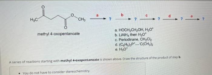 H₂C₁
CH3
methyl 4-oxopentanoate
b
a. HOCH₂CH₂OH, H₂O*
b. LIAIH, then H₂O*
c. Periodinane, CH₂Cl₂
d. (CeHs)3PC(CH3)2
e. H₂O*
A series of reactions starting with methyl 4-oxopentanoate is shown above. Draw the structure of the product of step b
You do not have to consider stereochemistry.
7_07_¹7 de
?
?