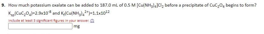 9. How much potassium oxalate can be added to 187.0 mL of 0.5 M [Cu(NH3)4] Cl2 before a precipitate of CuC₂O4 begins to form?
Ksp (CuC₂04)=2.9x10-8 and Kr(Cu(NH3)42+)-1.1x10¹2
Include at least 3 significant figures in your answer.
mg