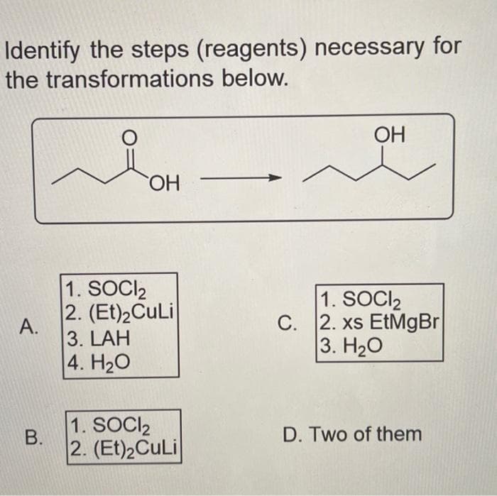 Identify the steps (reagents) necessary for
the transformations below.
A.
B.
O
OH
1. SOCI₂
2. (Et)₂CuLi
3. LAH
4. H₂O
1. SOCI₂
2. (Et)2CuLi
OH
1. SOCI₂
C. 2. xs EtMgBr
3. H₂O
D. Two of them