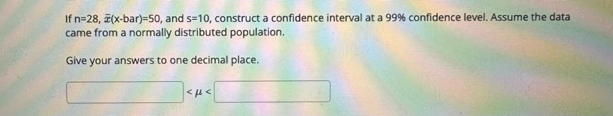 If n=28, (x-bar)=50, and s=10, construct a confidence interval at a 99% confidence level. Assume the data
came from a normally distributed population.
Give your answers to one decimal place.
AFA