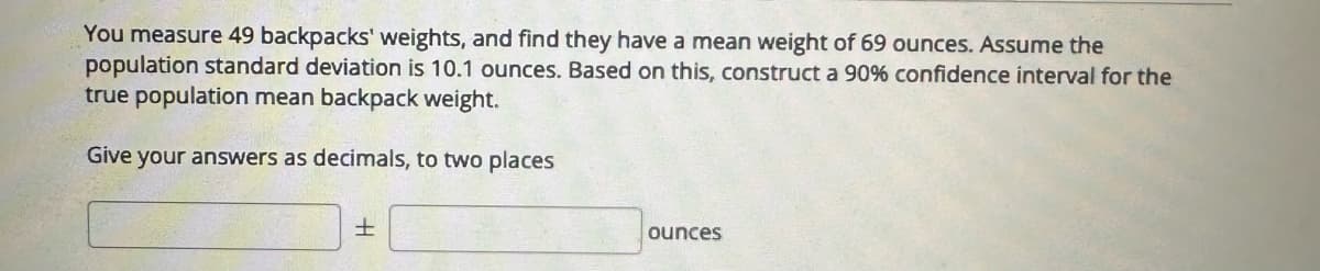 You measure 49 backpacks' weights, and find they have a mean weight of 69 ounces. Assume the
population standard deviation is 10.1 ounces. Based on this, construct a 90% confidence interval for the
true population mean backpack weight.
Give your answers as decimals, to two places
+
ounces