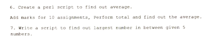 6. Create a perl script to find out average.
Add marks for 10 assignments, Perform total and find out the average.
7. Write a script to find out largest number in between given 5
numbers.