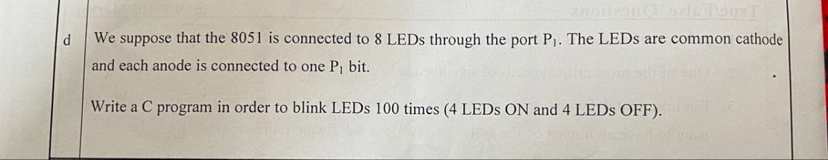 enoitron (Foals TourT
d
We suppose that the 8051 is connected to 8 LEDs through the port P₁. The LEDs are common cathode
and each anode is connected to one P₁ bit.
Write a C program in order to blink LEDs 100 times (4 LEDS ON and 4 LEDs OFF).
POST