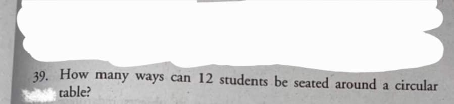 39. How many ways can 12 students be seated around a circular
table?
