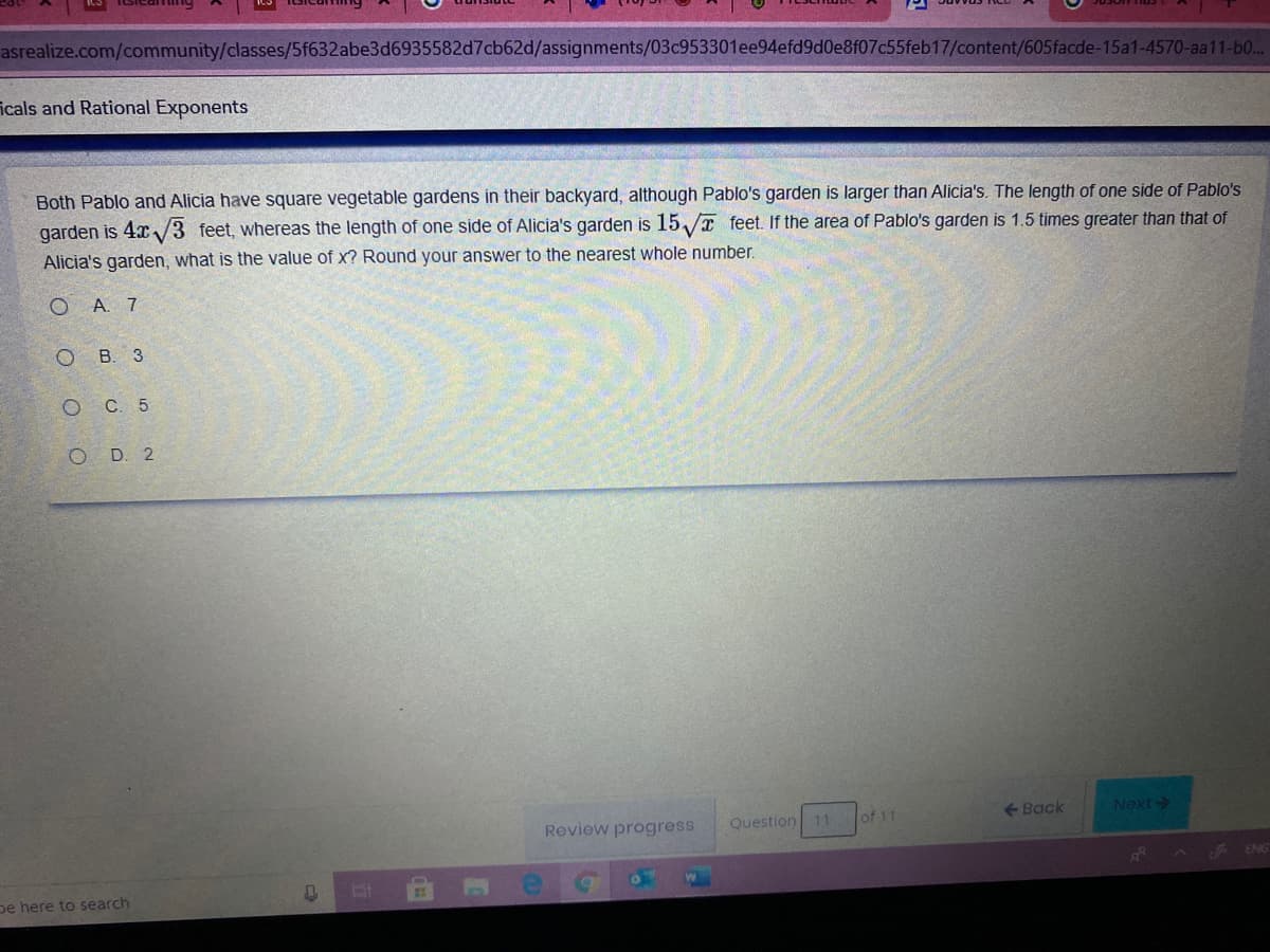 asrealize.com/community/classes/5f632abe3d6935582d7cb62d/assignments/03c953301ee94efd9d0e8f07c55feb17/content/605facde-15a1-4570-aa11-b0..
icals and Rational Exponents
Both Pablo and Alicia have square vegetable gardens in their backyard, although Pablo's garden is larger than Alicia's. The length of one side of Pablo's
garden is 4x /3 feet, whereas the length of one side of Alicia's garden is 15/ feet. If the area of Pablo's garden is 1.5 times greater than that of
Alicia's garden, what is the value of x? Round your answer to the nearest whole number.
O A. 7
B. 3
С. 5
O D. 2
Review progress
Question 11
of 11
<-Back
Next
A ENG
pe here to search

