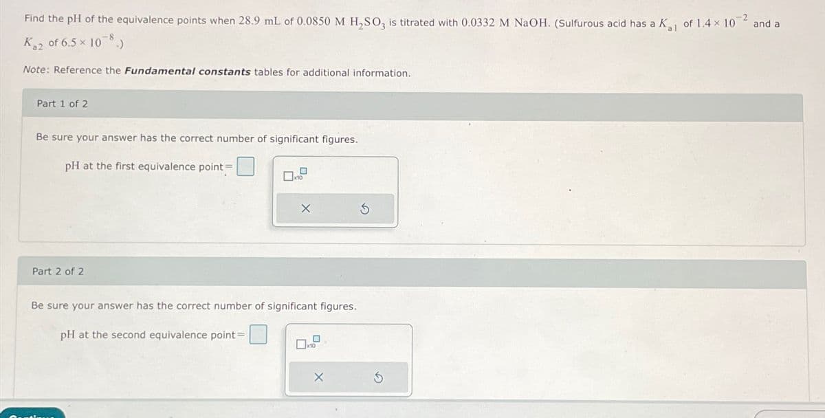 Find the pH of the equivalence points when 28.9 mL of 0.0850 M H₂SO3 is titrated with 0.0332 M NaOH. (Sulfurous acid has a K₁₁ of 1.4 x 10
-2
al
K₂2 of 6.5 × 10-8.)
Note: Reference the Fundamental constants tables for additional information.
Part 1 of 2
Be sure your answer has the correct number of significant figures.
pH at the first equivalence point =
Part 2 of 2
X
Be sure your answer has the correct number of significant figures.
pH at the second equivalence point =
10
X
and a