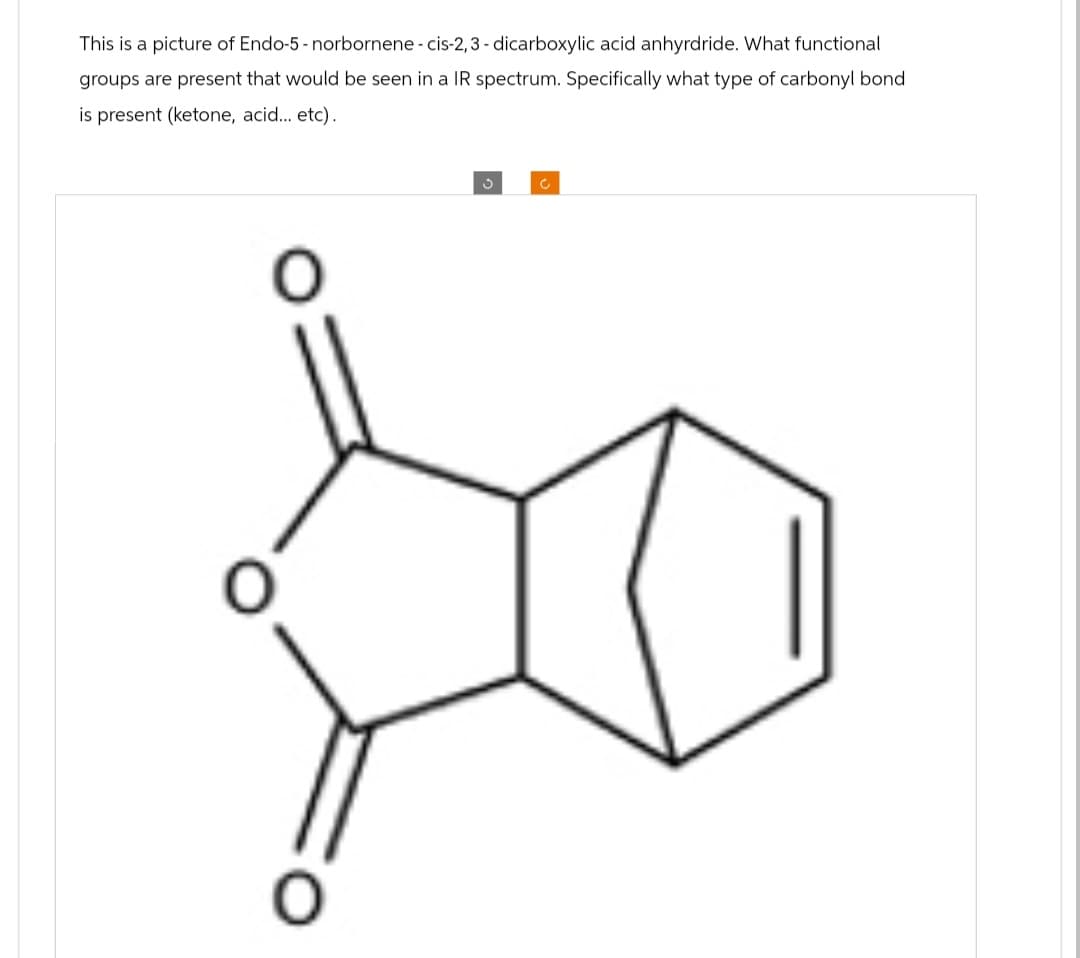 This is a picture of Endo-5-norbornene - cis-2,3-dicarboxylic acid anhyrdride. What functional
groups are present that would be seen in a spectrum. Specifically what type of carbonyl bond
is present (ketone, acid... etc).
3
C