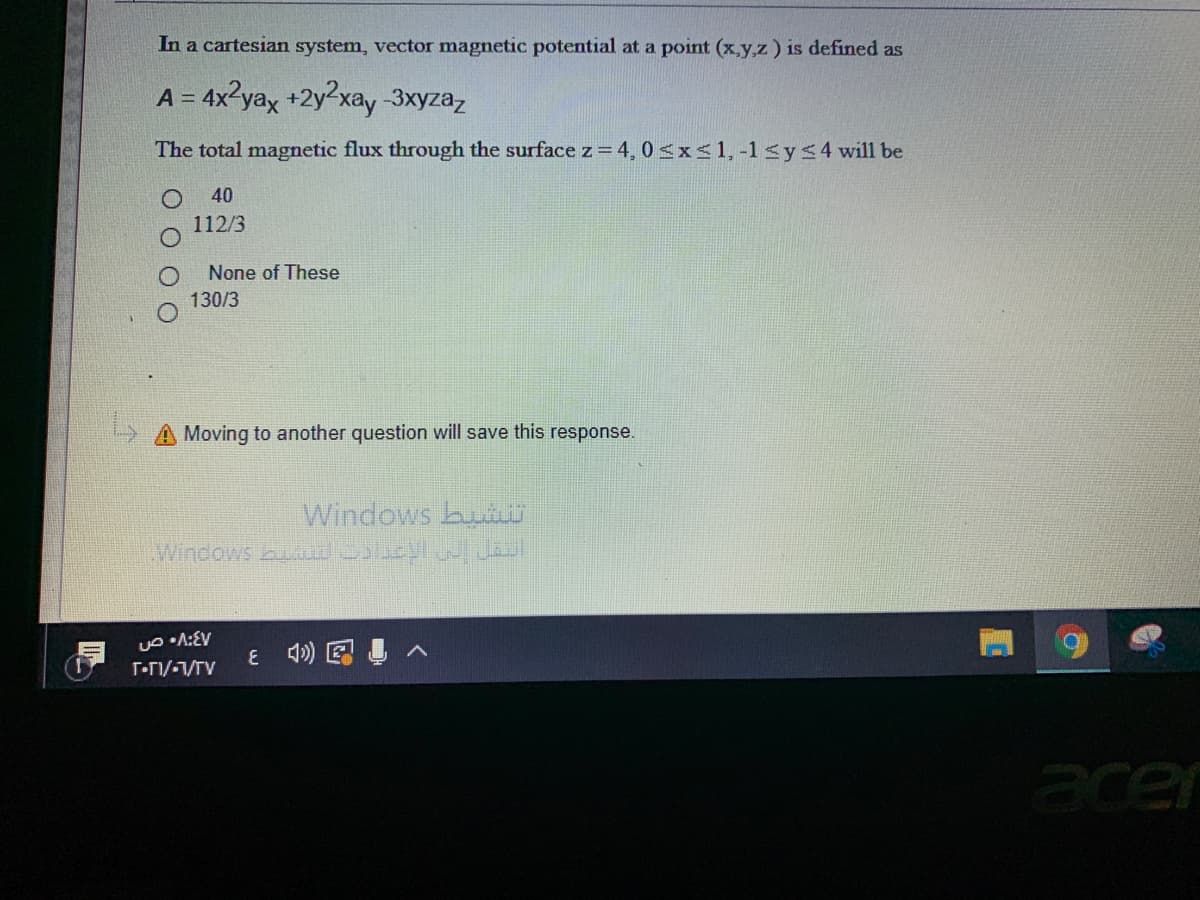 In a cartesian system, vector magnetic potential at a point (x,y,z) is defined as
A = 4x?yax +2y2xay -3xyzaz
A 3D
The total magnetic flux through the surface z=4,0 <x<1, -1 <ys4 will be
40
112/3
None of These
130/3
Moving to another question will save this response.
Windows buiw
Windows Jaul
E 4) E
acer
