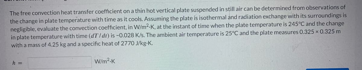 The free convection heat transfer coefficient on a thin hot vertical plate suspended in still air can be determined from observations of
the change in plate temperature with time as it cools. Assuming the plate is isothermal and radiation exchange with its surroundings is
negligible, evaluate the convection coefficient, in W/m².K, at the instant of time when the plate temperature is 245°C and the change
in plate temperature with time (dT/dt) is -0.028 K/s. The ambient air temperature is 25°C and the plate measures 0.325 x 0.325 m
with a mass of 4.25 kg and a specific heat of 2770 J/kg-K.
h =
W/m².K