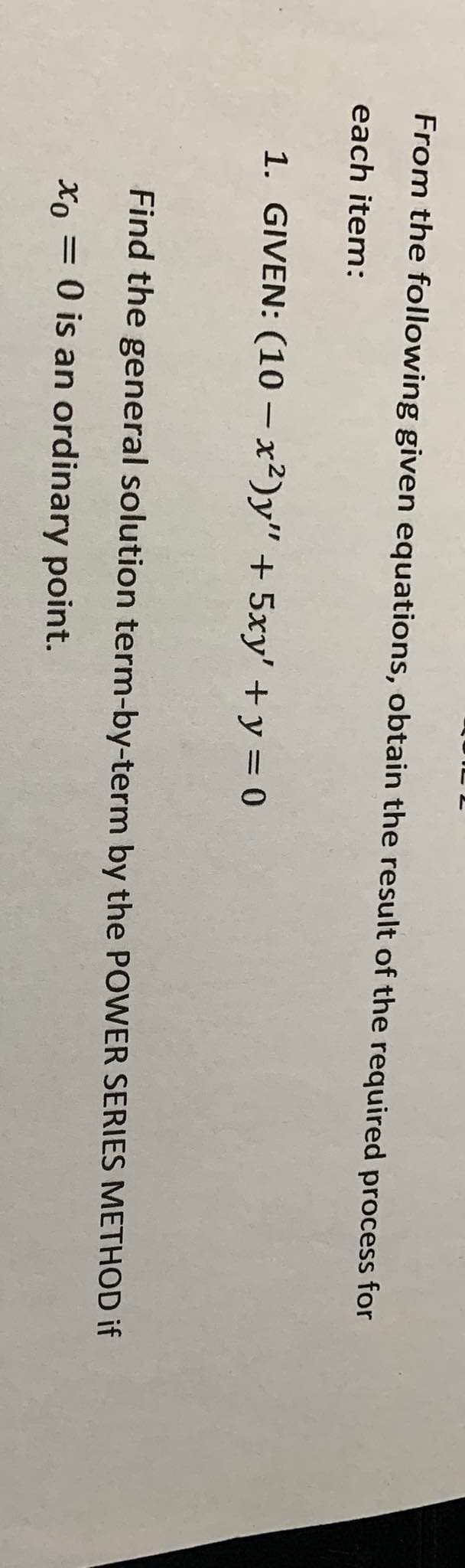 From the following given equations, obtain the result of the required process for
each item:
1. GIVEN: (10 - x²)y" + 5xy' + y = 0
Find the general solution term-by-term by the POWER SERIES METHOD if
xo
Xo = 0 is an ordinary point.